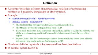 15
Dr Yasir Awais Butt Digital Logic Design
Definition
 A Number system is a system of mathematical notation for representing
numbers of a given set, using digits or other symbols.
 Example
 Roman number system – Symbolic System
 decimal system – numbers 0-9
 The first recorded zero appeared in Mesopotamia around 3 B.C.
 The Mayans invented it independently circa 4 A.D.
 It was later devised in India in the mid-fifth century, spread to Cambodia near the end
of the seventh century, and into China and the Islamic countries at the end of the
eighth.
 Indian Claim - The first modern equivalent of the numeral zero comes from a Hindu
astronomer and mathematician Brahmagupta in 628
 Numbers of distinct symbols is known as radix or base denoted as 𝑟
 In decimal system base is 10
 