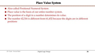 16
Dr Yasir Awais Butt Digital Logic Design
Place Value System
 Also called Positional Numeral System
 Place value is the basis of our entire number system.
 The position of a digit in a number determines its value.
 The number 42,316 is different from 61,432 because the digits are in different
positions
 