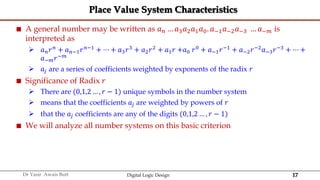 17
Dr Yasir Awais Butt Digital Logic Design
Place Value System Characteristics
 A general number may be written as 𝑎𝑛 … 𝑎3𝑎2𝑎1𝑎0. 𝑎−1𝑎−2𝑎−3 … 𝑎−𝑚 is
interpreted as
 𝑎𝑛𝑟𝑛
+ 𝑎𝑛−1𝑟𝑛−1
+ ⋯ + 𝑎3𝑟3
+ 𝑎2𝑟2
+ 𝑎1𝑟 +𝑎0 𝑟0
+ 𝑎−1𝑟−1
+ 𝑎−2𝑟−2
𝑎−3𝑟−3
+ ⋯ +
𝑎−𝑚𝑟−𝑚
 𝑎𝑗 are a series of coefficients weighted by exponents of the radix 𝑟
 Significance of Radix 𝑟
 There are (0,1,2 … , 𝑟 − 1) unique symbols in the number system
 means that the coefficients 𝑎𝑗 are weighted by powers of 𝑟
 that the 𝑎𝑗 coefficients are any of the digits (0,1,2 … , 𝑟 − 1)
 We will analyze all number systems on this basic criterion
 