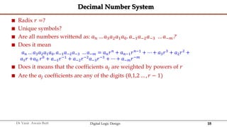 18
Dr Yasir Awais Butt Digital Logic Design
Decimal Number System
 Radix 𝑟 =?
 Unique symbols?
 Are all numbers writtend as: 𝑎𝑛 … 𝑎3𝑎2𝑎1𝑎0. 𝑎−1𝑎−2𝑎−3 … 𝑎−𝑚?
 Does it mean
𝑎𝑛 … 𝑎3𝑎2𝑎1𝑎0. 𝑎−1𝑎−2𝑎−3 … 𝑎−𝑚 = 𝑎𝑛𝑟𝑛 + 𝑎𝑛−1𝑟𝑛−1 + ⋯ + 𝑎3𝑟3 + 𝑎2𝑟2 +
𝑎1𝑟 +𝑎0 𝑟0
+ 𝑎−1𝑟−1
+ 𝑎−2𝑟−2
𝑎−3𝑟−3
+ ⋯ + 𝑎−𝑚𝑟−𝑚
 Does it means that the coefficients 𝑎𝑗 are weighted by powers of 𝑟
 Are the 𝑎𝑗 coefficients are any of the digits (0,1,2 … , 𝑟 − 1)
 
