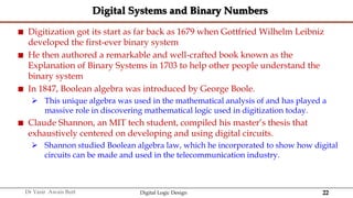 22
Dr Yasir Awais Butt Digital Logic Design
Digital Systems and Binary Numbers
 Digitization got its start as far back as 1679 when Gottfried Wilhelm Leibniz
developed the first-ever binary system
 He then authored a remarkable and well-crafted book known as the
Explanation of Binary Systems in 1703 to help other people understand the
binary system
 In 1847, Boolean algebra was introduced by George Boole.
 This unique algebra was used in the mathematical analysis of and has played a
massive role in discovering mathematical logic used in digitization today.
 Claude Shannon, an MIT tech student, compiled his master’s thesis that
exhaustively centered on developing and using digital circuits.
 Shannon studied Boolean algebra law, which he incorporated to show how digital
circuits can be made and used in the telecommunication industry.
 