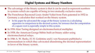 23
Dr Yasir Awais Butt Digital Logic Design
Digital Systems and Binary Numbers
 The advantage of the binary system is that it can be used to represent numbers
in systems which are capable of being in two mutually exclusive states.
 The Frenchman Raymond Louis André Valtat from Paris patented in 1932 in
Germany a calculator that worked on the binary system.
 In his paper he advocated the usage of the binary system in a calculating
apparatus in comparison to the decimal system, for instance that the computation
of a square root is especially simple in this system.
 In 1936 Alan Turing designed an electromechanical multiplier.
 In 1938, the American George Stibitz built an binary adder using
electromechanical relays.
 In 1946 A. W. Burks, H. H. Goldstine and J. von Neumann published a
memorandum in which they advocated abandoning the decimal representation
in favor of the binary system.
 