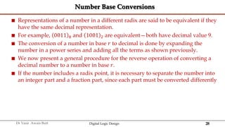 28
Dr Yasir Awais Butt Digital Logic Design
Number Base Conversions
 Representations of a number in a different radix are said to be equivalent if they
have the same decimal representation.
 For example, 0011 8 and 1001 2 are equivalent—both have decimal value 9.
 The conversion of a number in base 𝑟 to decimal is done by expanding the
number in a power series and adding all the terms as shown previously.
 We now present a general procedure for the reverse operation of converting a
decimal number to a number in base 𝑟.
 If the number includes a radix point, it is necessary to separate the number into
an integer part and a fraction part, since each part must be converted differently
 