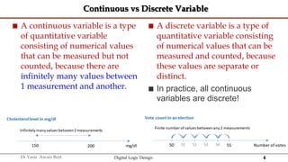 4
Dr Yasir Awais Butt Digital Logic Design
Continuous vs Discrete Variable
 A continuous variable is a type
of quantitative variable
consisting of numerical values
that can be measured but not
counted, because there are
infinitely many values between
1 measurement and another.
 A discrete variable is a type of
quantitative variable consisting
of numerical values that can be
measured and counted, because
these values are separate or
distinct.
 In practice, all continuous
variables are discrete!
 