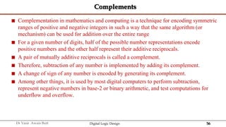 56
Dr Yasir Awais Butt Digital Logic Design
Complements
 Complementation in mathematics and computing is a technique for encoding symmetric
ranges of positive and negative integers in such a way that the same algorithm (or
mechanism) can be used for addition over the entire range
 For a given number of digits, half of the possible number representations encode
positive numbers and the other half represent their additive reciprocals.
 A pair of mutually additive reciprocals is called a complement.
 Therefore, subtraction of any number is implemented by adding its complement.
 A change of sign of any number is encoded by generating its complement.
 Among other things, it is used by most digital computers to perform subtraction,
represent negative numbers in base-2 or binary arithmetic, and test computations for
underflow and overflow.
 