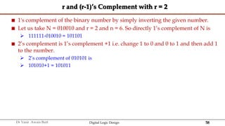 58
Dr Yasir Awais Butt Digital Logic Design
r and (r-1)’s Complement with r = 2
 1's complement of the binary number by simply inverting the given number.
 Let us take N = 010010 and r = 2 and n = 6. So directly 1’s complement of N is
 111111-010010 = 101101
 2’s complement is 1’s complement +1 i.e. change 1 to 0 and 0 to 1 and then add 1
to the number.
 2’s complement of 010101 is
 101010+1 = 101011
 