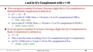 59
Dr Yasir Awais Butt Digital Logic Design
r and (r-1)’s Complement with r = 10
 If we are given a number N in base-r having n digits the (r-1)’s complement or
Diminished Radix complement is defined as
 (𝑟𝑛 − 1) − 𝑁
 Let us take N =1988. Here, r = 10 and n = 4, so 9’s complement of 1988 is
 9999 - 1998 = 8001
 Let us take N = 01234. Here, r = 10 and n = 5, so 9’s complement of 01234 is
 99999 - 01234 = 98765
 If we are given a number N in base-r having n digits the (r)’s Complement or
Radix Complement is defined as:
 𝑟𝑛
− 𝑁
 This is also the same as adding 1 to (r-1)’s complement to get r’s complement.
 Let N = 12345 and n = 5 and r = 10. So 10’s complement of N is
 100000 - 12345 = 98765
 
