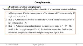 64
Dr Yasir Awais Butt Digital Logic Design
Complements
■ Subtraction with r Complements
The subtraction of two n-digit unsigned numbers M – N in base r can be done as follows:
 