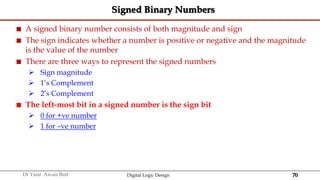 70
Dr Yasir Awais Butt Digital Logic Design
Signed Binary Numbers
 A signed binary number consists of both magnitude and sign
 The sign indicates whether a number is positive or negative and the magnitude
is the value of the number
 There are three ways to represent the signed numbers
 Sign magnitude
 1’s Complement
 2’s Complement
 The left-most bit in a signed number is the sign bit
 0 for +ve number
 1 for –ve number
 