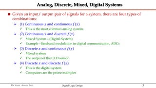 7
Dr Yasir Awais Butt Digital Logic Design
Analog, Discrete, Mixed, Digital Systems
 Given an input/ output pair of signals for a system, there are four types of
combinations:
 (1) Continuous 𝑥 and continuous 𝑓(𝑥)
 This is the most common analog system.
 (2) Continuous 𝑥 and discrete 𝑓(𝑥)
 Mixed System – (Digital System)
 Example –Baseband modulation in digital communication, ADCs
 (3) Discrete 𝑥 and continuous 𝑓(𝑥)
 Mixed system
 The output of the CCD sensor.
 (4) Discrete 𝑥 and discrete 𝑓(𝑥)
 This is the digital system
 Computers are the prime examples
 