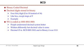 82
Dr Yasir Awais Butt Digital Logic Design
BCD
 Binary Coded Decimal
 Decimal digits stored in binary
 Four bits/digit (Use 10 instead of 16)
 Like hex, except stops at 9
 Example
 931 is coded as 1001 0011 0001
 People understand decimal system better
 Written differently but decimal value is same
 Decimal 15 in BCD 0001 0101 and in Binary it was 1111
 