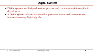 8
Dr Yasir Awais Butt Digital Logic Design
Digital Systems
 Digital systems are designed to store, process, and communicate information in
digital form
 A digital system refers to a system that processes, stores, and communicates
information using digital signals.
 