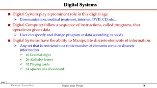 9
Dr Yasir Awais Butt Digital Logic Design
Digital Systems
 Digital System play a prominent role in this digital age
 Communication, medical treatment, internet, DVD, CD, etc…
 Digital Computer follow a sequence of instructions, called programs, that
operate on given data
 User can specify and change program or data according to needs
 Digital Systems have the ability to Manipulate discrete elements of information.
 Any set that is restricted to a finite number of elements contains discrete
information
 10 Decimal digits
 26 Alphabet letters
 52 Playing cards
 64 squares of a chessboard
Lec 1
 