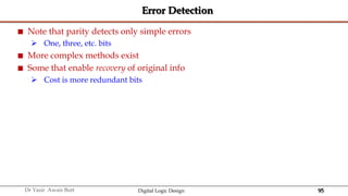 95
Dr Yasir Awais Butt Digital Logic Design
Error Detection
 Note that parity detects only simple errors
 One, three, etc. bits
 More complex methods exist
 Some that enable recovery of original info
 Cost is more redundant bits
 