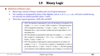101
Dr Yasir Awais Butt Digital Logic Design
1.9 Binary Logic
 Definition of Binary Logic
 Binary logic consists of binary variables and a set of logical operations.
 The variables are designated by letters of the alphabet, such as A, B, C, x, y, z, etc, with each variable having
two and only two distinct possible values: 1 and 0,
 Three basic logical operations: AND, OR, and NOT.
 