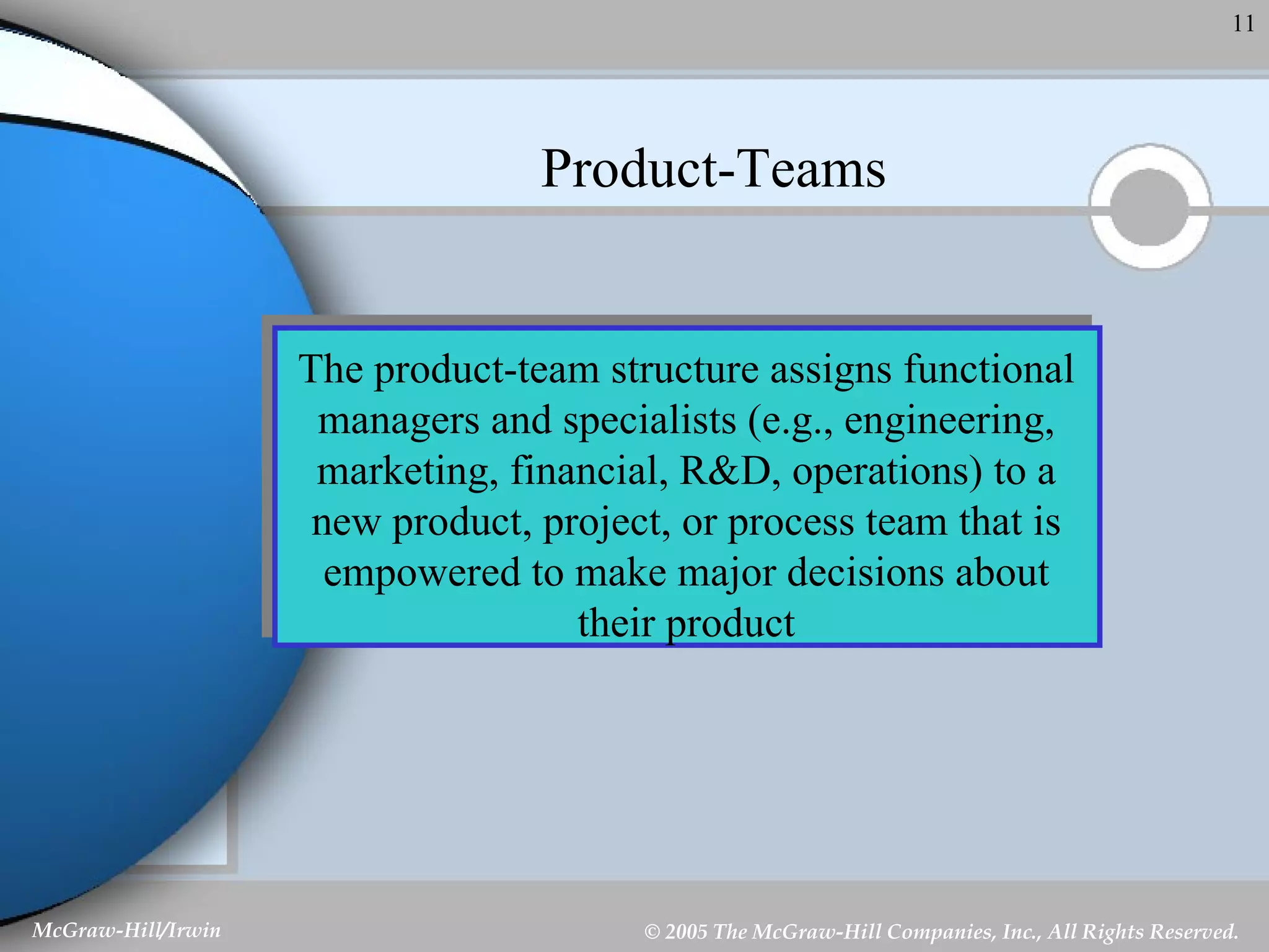 Product-Teams The product-team structure assigns functional managers and specialists (e.g., engineering, marketing, financial, R&D, operations) to a new product, project, or process team that is empowered to make major decisions about their product 