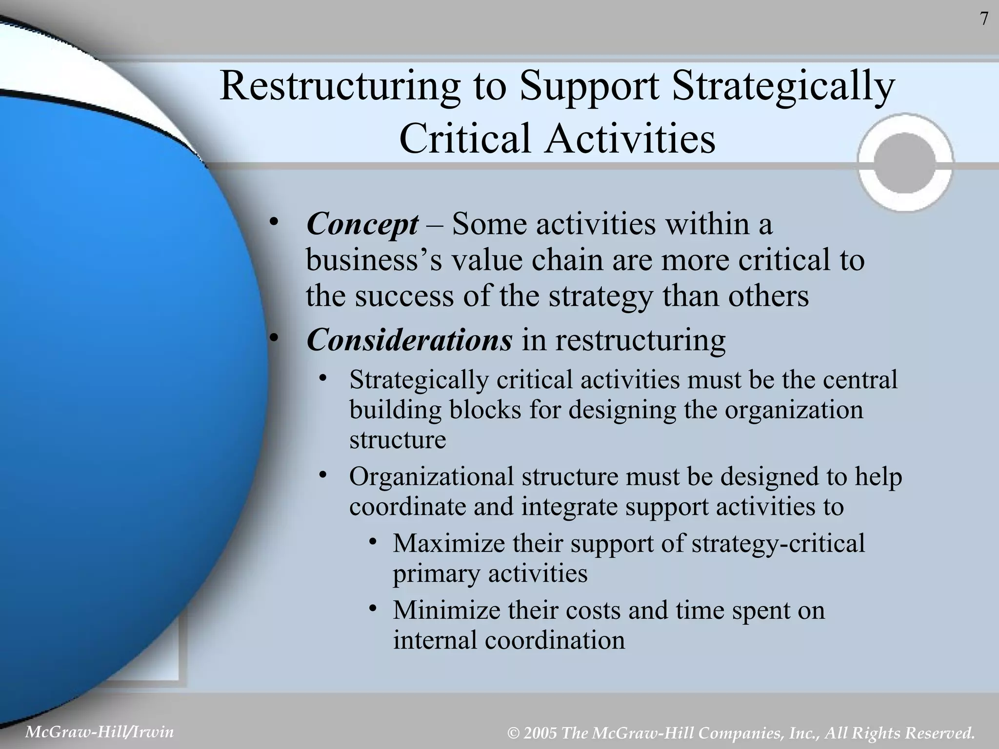 Restructuring to Support Strategically Critical Activities Concept  – Some activities within a business’s value chain are more critical to the success of the strategy than others Considerations  in restructuring Strategically critical activities must be the central building blocks for designing the organization structure Organizational structure must be designed to help coordinate and integrate support activities to Maximize their support of strategy-critical primary activities Minimize their costs and time spent on internal coordination 