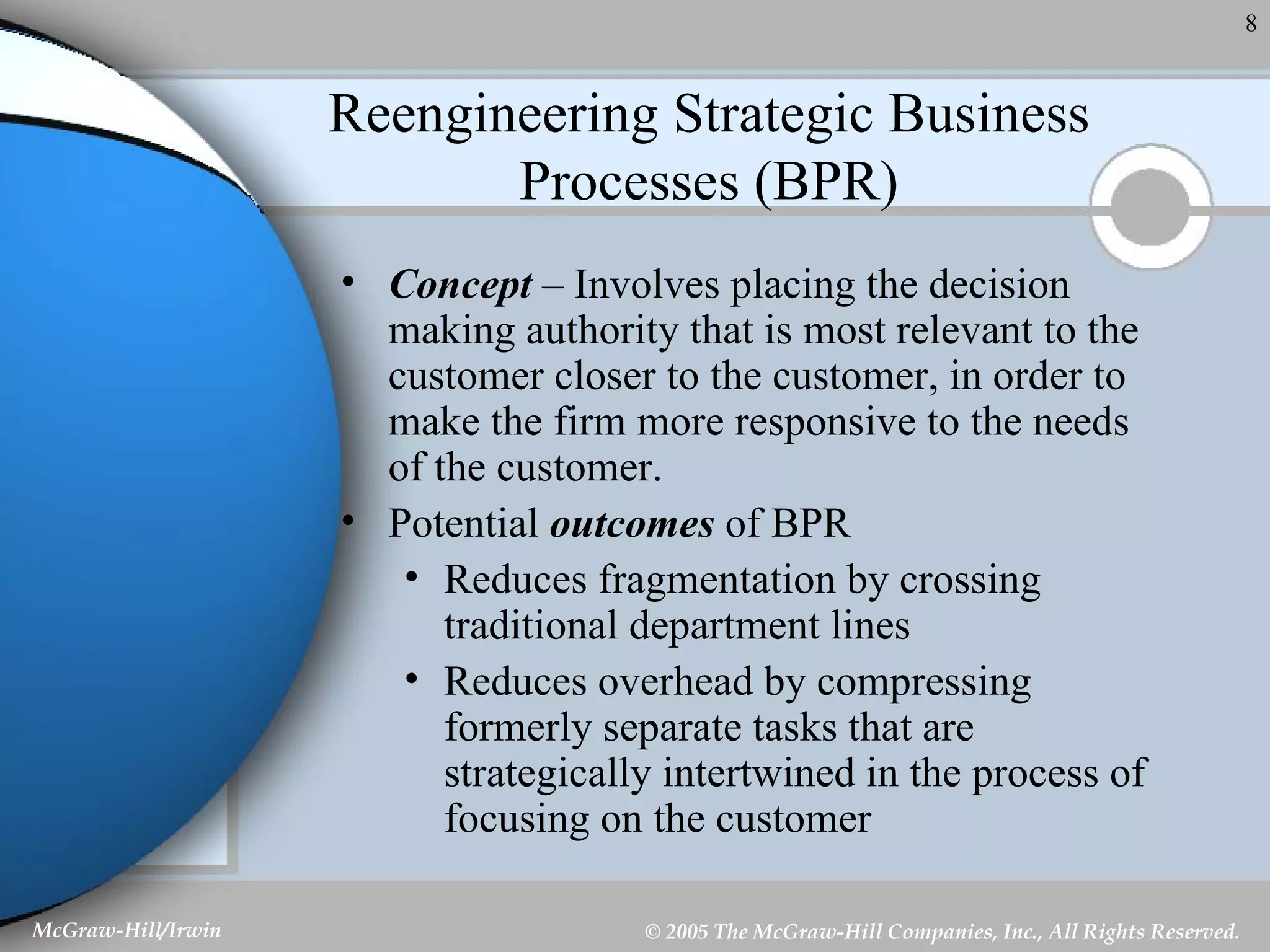 Reengineering Strategic Business Processes (BPR) Concept  – Involves placing the decision making authority that is most relevant to the customer closer to the customer, in order to make the firm more responsive to the needs of the customer. Potential  outcomes  of BPR Reduces fragmentation by crossing traditional department lines Reduces overhead by compressing formerly separate tasks that are strategically intertwined in the process of focusing on the customer 