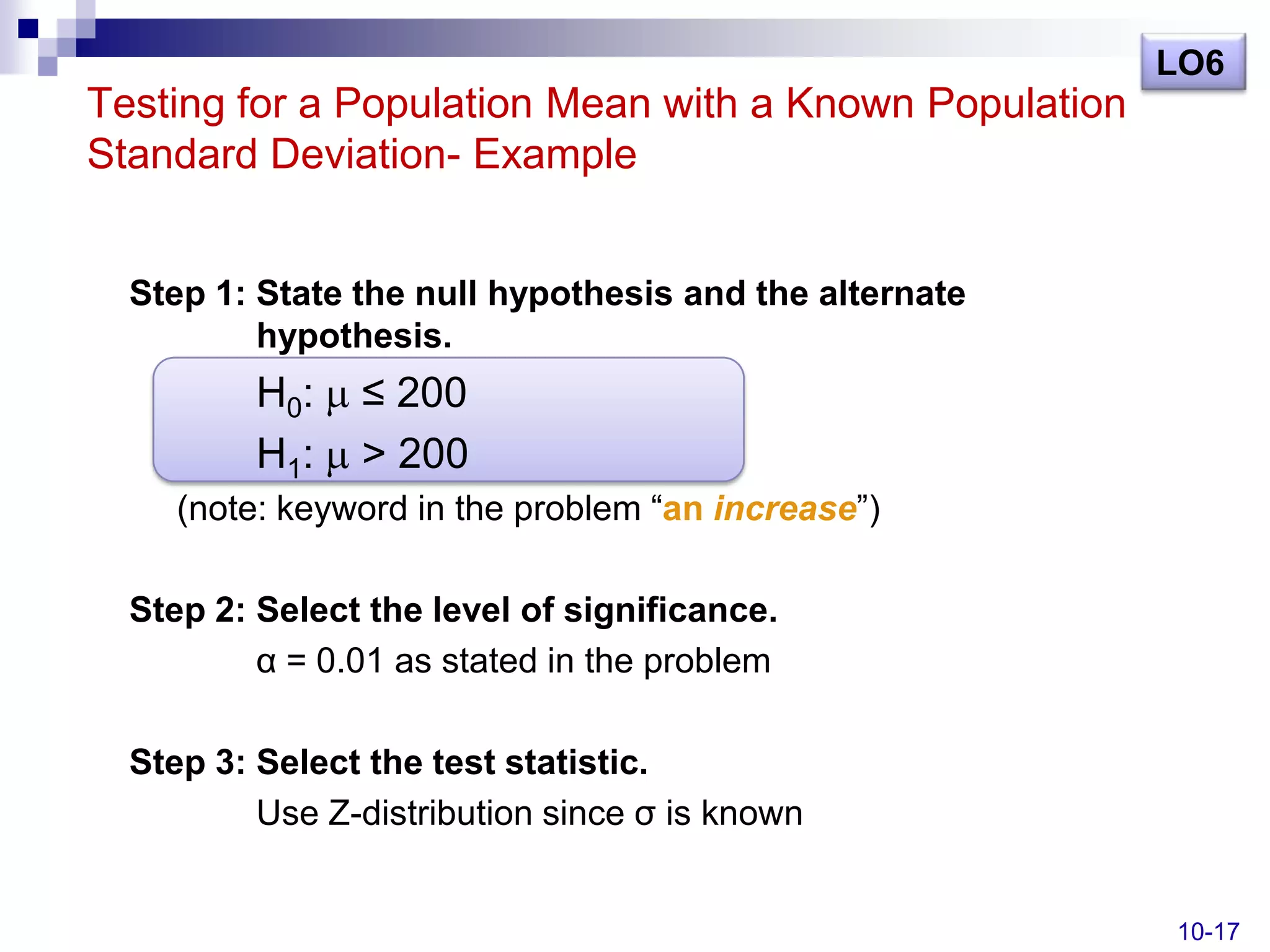 LO6
Testing for a Population Mean with a Known Population
Standard Deviation- Example


  Step 1: State the null hypothesis and the alternate
          hypothesis.
          H0:   ≤ 200
          H1:   > 200
     (note: keyword in the problem ―an increase‖)

  Step 2: Select the level of significance.
          α = 0.01 as stated in the problem

  Step 3: Select the test statistic.
          Use Z-distribution since σ is known


                                                        10-17
 