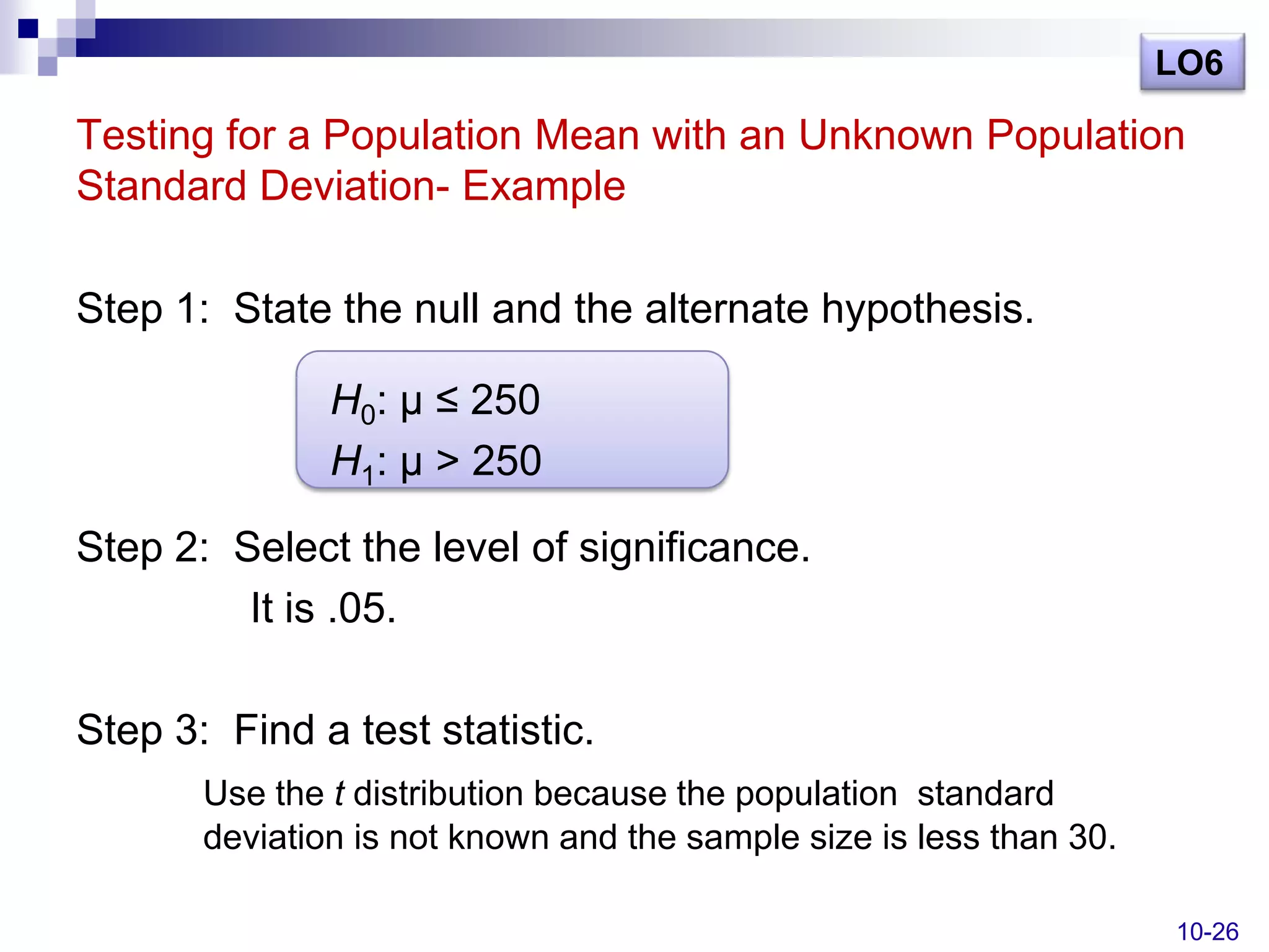 LO6

Testing for a Population Mean with an Unknown Population
Standard Deviation- Example

Step 1: State the null and the alternate hypothesis.

               H0: µ ≤ 250
               H1: µ > 250

Step 2: Select the level of significance.
         It is .05.

Step 3: Find a test statistic.
       Use the t distribution because the population standard
       deviation is not known and the sample size is less than 30.

                                                                     10-26
 