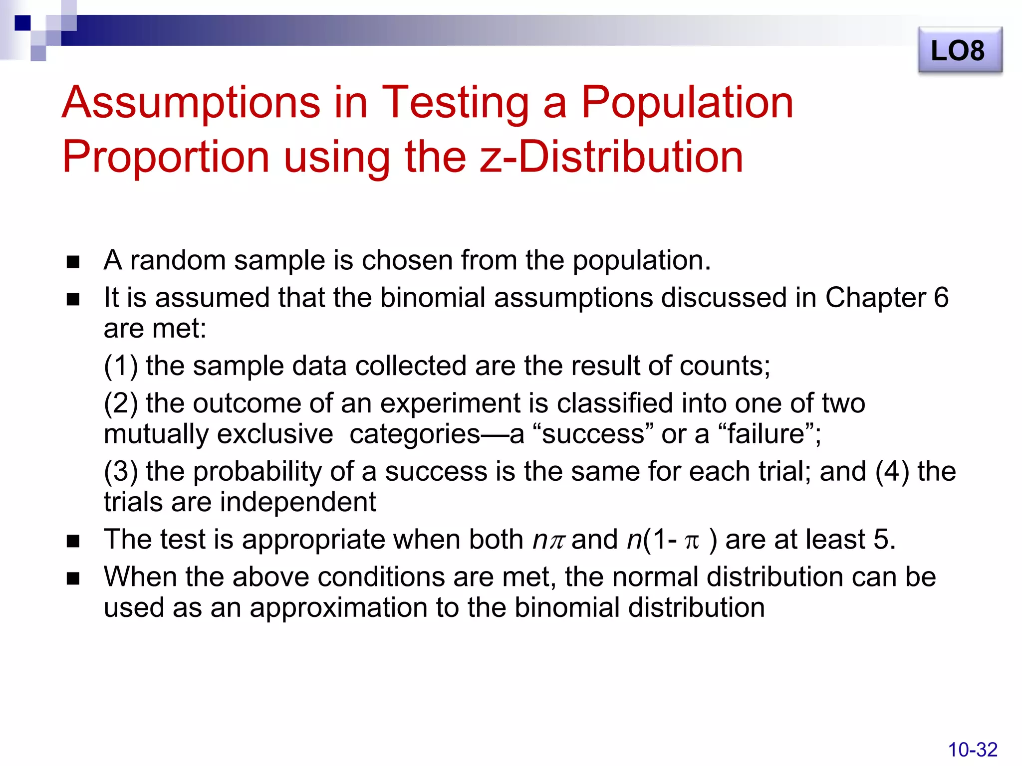 LO8

Assumptions in Testing a Population
Proportion using the z-Distribution

   A random sample is chosen from the population.
   It is assumed that the binomial assumptions discussed in Chapter 6
    are met:
    (1) the sample data collected are the result of counts;
    (2) the outcome of an experiment is classified into one of two
    mutually exclusive categories—a ―success‖ or a ―failure‖;
    (3) the probability of a success is the same for each trial; and (4) the
    trials are independent
   The test is appropriate when both n and n(1- ) are at least 5.
   When the above conditions are met, the normal distribution can be
    used as an approximation to the binomial distribution



                                                                           10-32
 