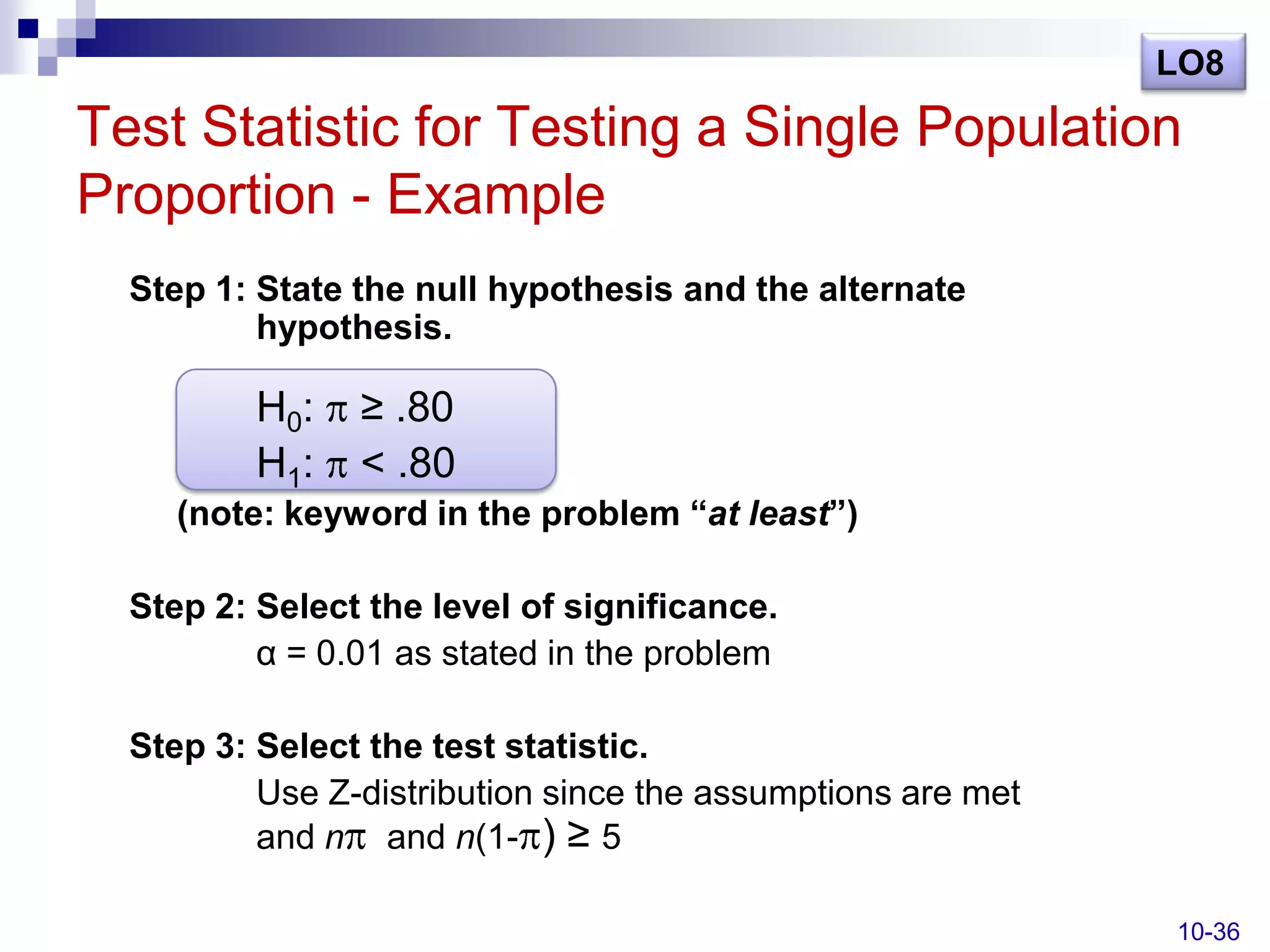 LO8

Test Statistic for Testing a Single Population
Proportion - Example
  Step 1: State the null hypothesis and the alternate
          hypothesis.

          H0:   ≥ .80
          H1:   < .80
     (note: keyword in the problem “at least”)

  Step 2: Select the level of significance.
          α = 0.01 as stated in the problem

  Step 3: Select the test statistic.
          Use Z-distribution since the assumptions are met
          and n and n(1- ) ≥ 5

                                                             10-36
 