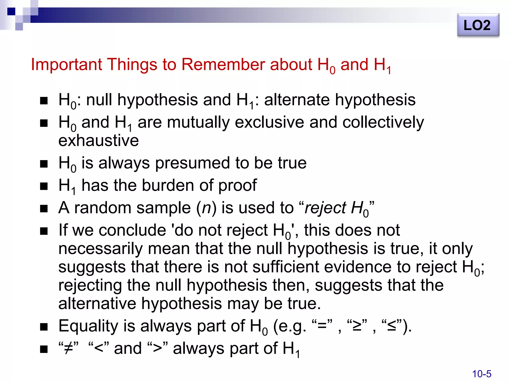LO2

Important Things to Remember about H0 and H1

    H0: null hypothesis and H1: alternate hypothesis
    H0 and H1 are mutually exclusive and collectively
     exhaustive
    H0 is always presumed to be true
    H1 has the burden of proof
    A random sample (n) is used to ―reject H0‖
    If we conclude 'do not reject H0', this does not
     necessarily mean that the null hypothesis is true, it only
     suggests that there is not sufficient evidence to reject H0;
     rejecting the null hypothesis then, suggests that the
     alternative hypothesis may be true.
    Equality is always part of H0 (e.g. ―=‖ , ―≥‖ , ―≤‖).
    ―≠‖ ―<‖ and ―>‖ always part of H1
                                                               10-5
 