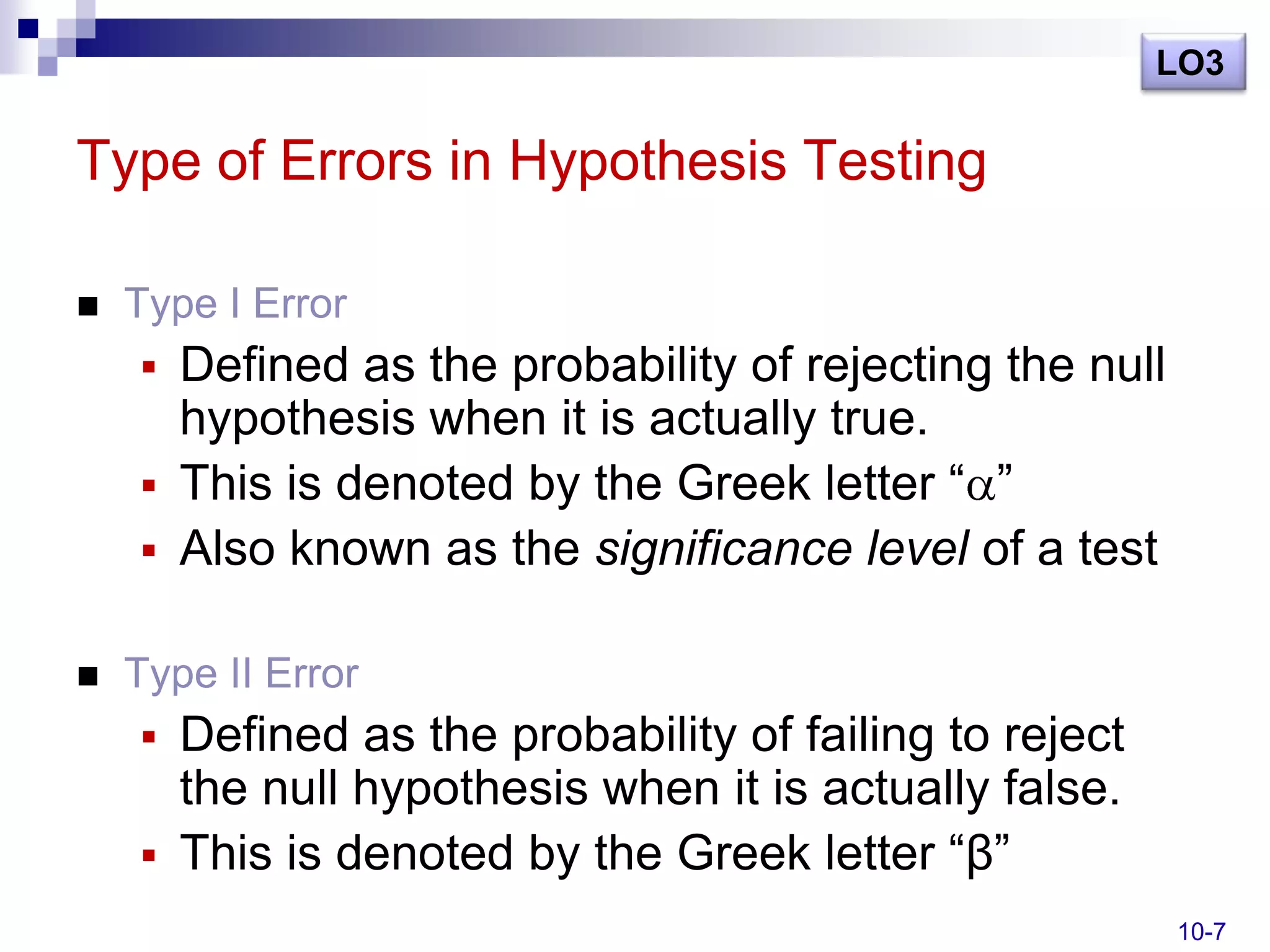 LO3

Type of Errors in Hypothesis Testing

   Type I Error
     Defined as the probability of rejecting the null
      hypothesis when it is actually true.
     This is denoted by the Greek letter ― ‖
     Also known as the significance level of a test


   Type II Error
     Defined as the probability of failing to reject
      the null hypothesis when it is actually false.
     This is denoted by the Greek letter ―β‖
                                                         10-7
 
