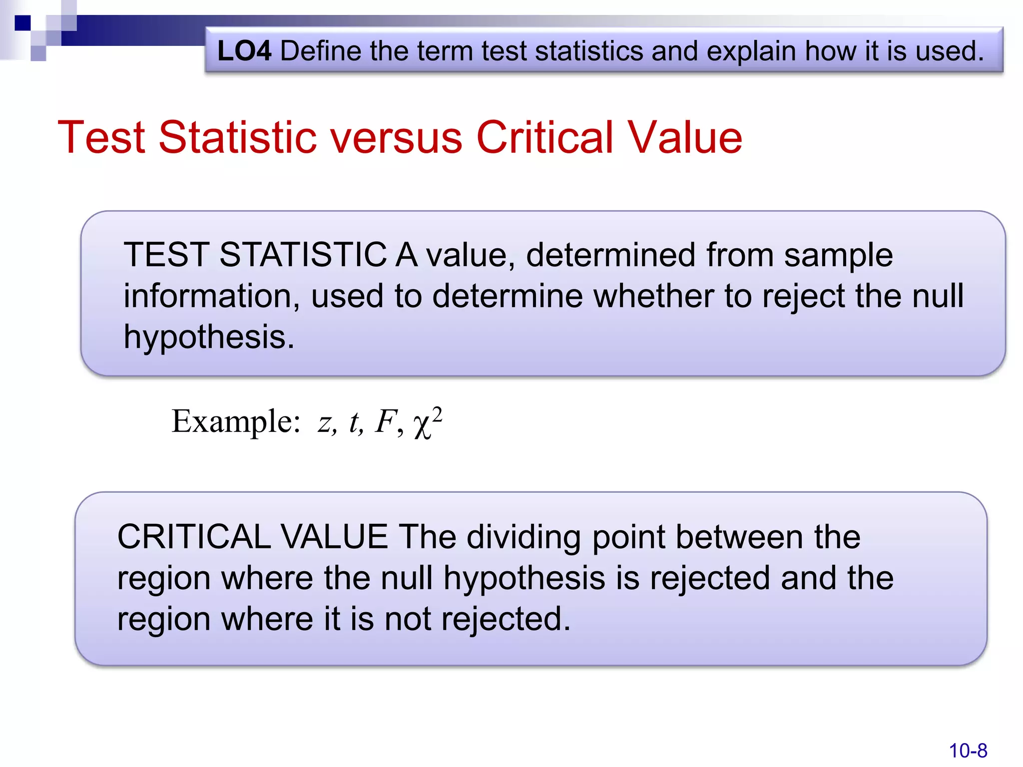 LO4 Define the term test statistics and explain how it is used.


Test Statistic versus Critical Value

   TEST STATISTIC A value, determined from sample
   information, used to determine whether to reject the null
   hypothesis.

      Example: z, t, F,   2




   CRITICAL VALUE The dividing point between the
   region where the null hypothesis is rejected and the
   region where it is not rejected.


                                                                    10-8
 