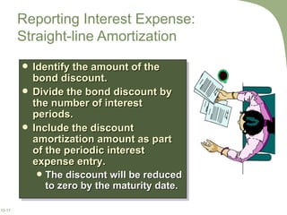Reporting Interest Expense:  Straight-line Amortization Identify the amount of the bond discount. Divide the bond discount by the number of interest periods. Include the discount amortization amount as part of the periodic interest expense entry. The discount will be reduced to zero by the maturity date. 