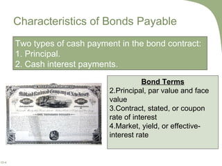 Characteristics of Bonds Payable Two types of cash payment in the bond contract: 1. Principal. 2. Cash interest payments.  Bond Terms Principal, par value and face value Contract, stated, or coupon rate of interest Market, yield, or effective-interest rate 