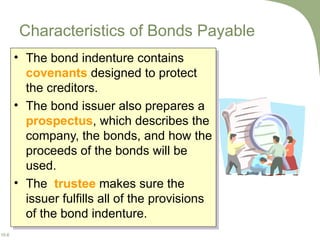 Characteristics of Bonds Payable The bond indenture contains  covenants  designed to protect the creditors. The bond issuer also prepares a  prospectus , which describes the company, the bonds, and how the proceeds of the bonds will be used.  The  trustee  makes sure the issuer fulfills all of the provisions of the bond indenture. 