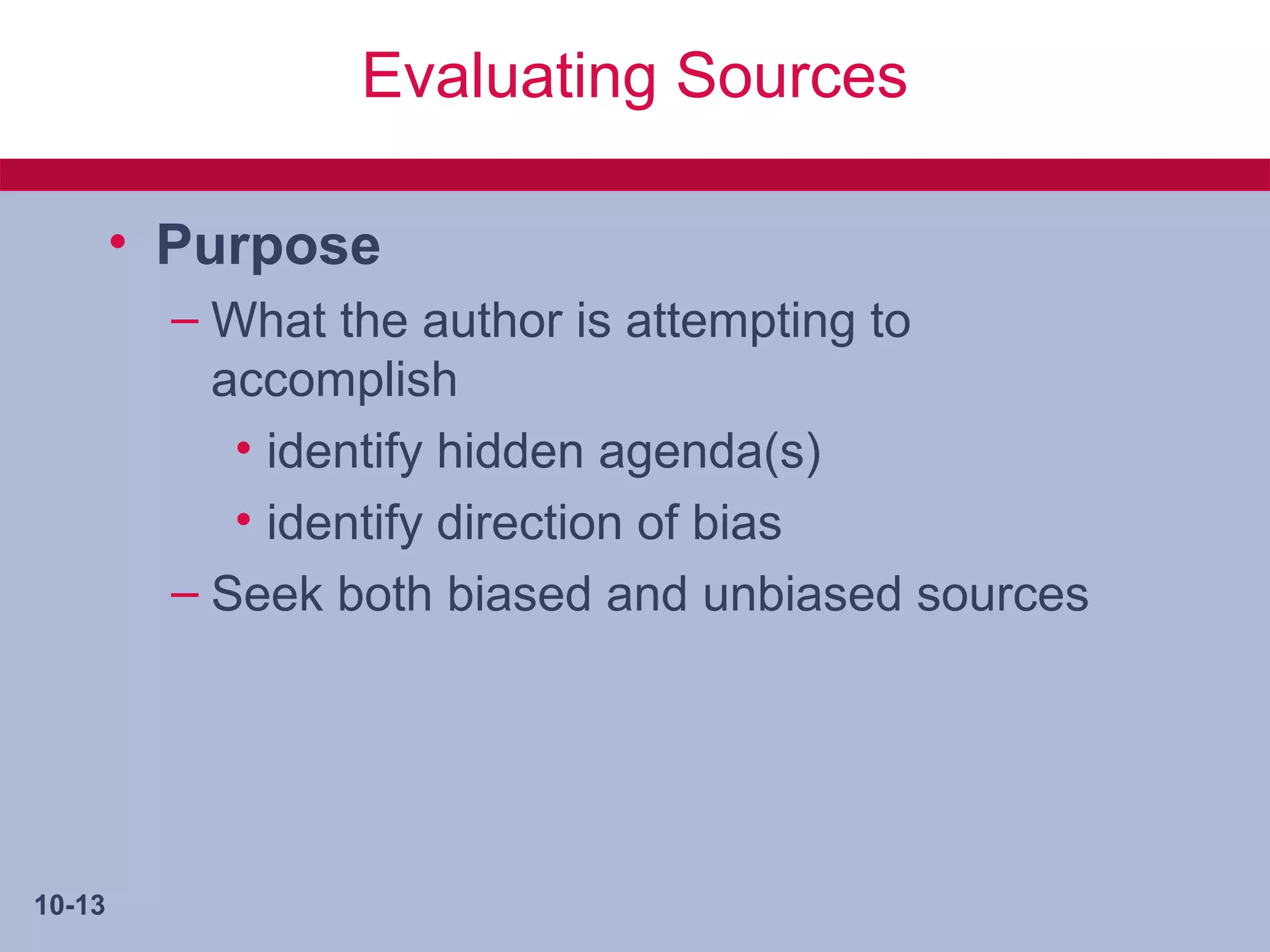 Evaluating Sources

        • Purpose
          – What the author is attempting to
            accomplish
             • identify hidden agenda(s)
             • identify direction of bias
          – Seek both biased and unbiased sources




10-13
 