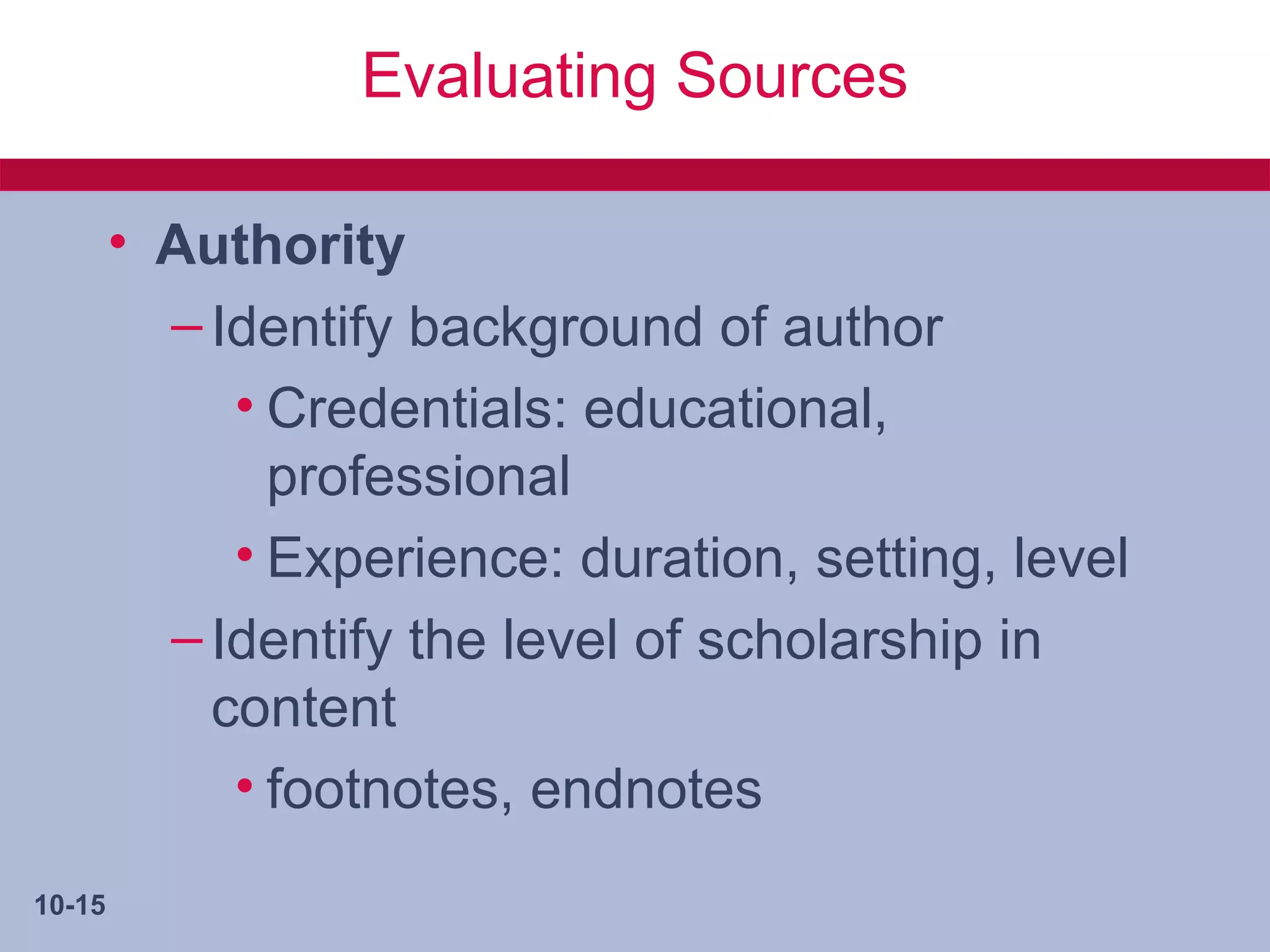 Evaluating Sources

        • Authority
          – Identify background of author
             • Credentials: educational,
               professional
             • Experience: duration, setting, level
          – Identify the level of scholarship in
            content
             • footnotes, endnotes
10-15
 