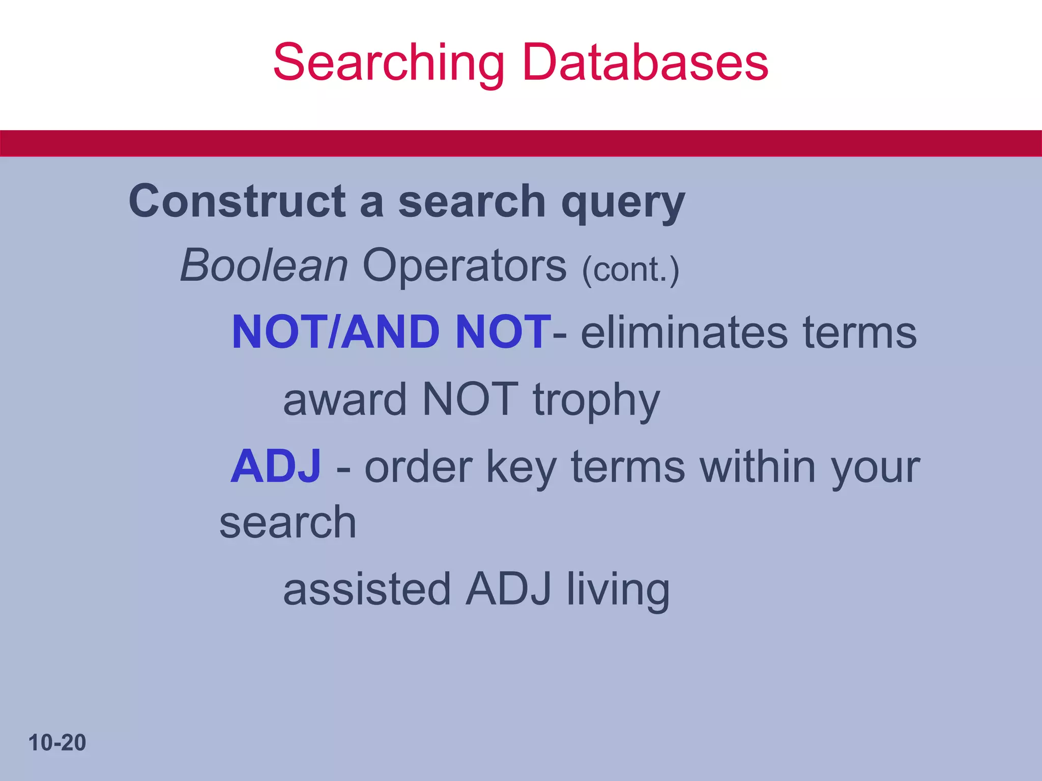 Searching Databases

        Construct a search query
          Boolean Operators (cont.)
            NOT/AND NOT- eliminates terms
              award NOT trophy
            ADJ - order key terms within your
           search
              assisted ADJ living


10-20
 