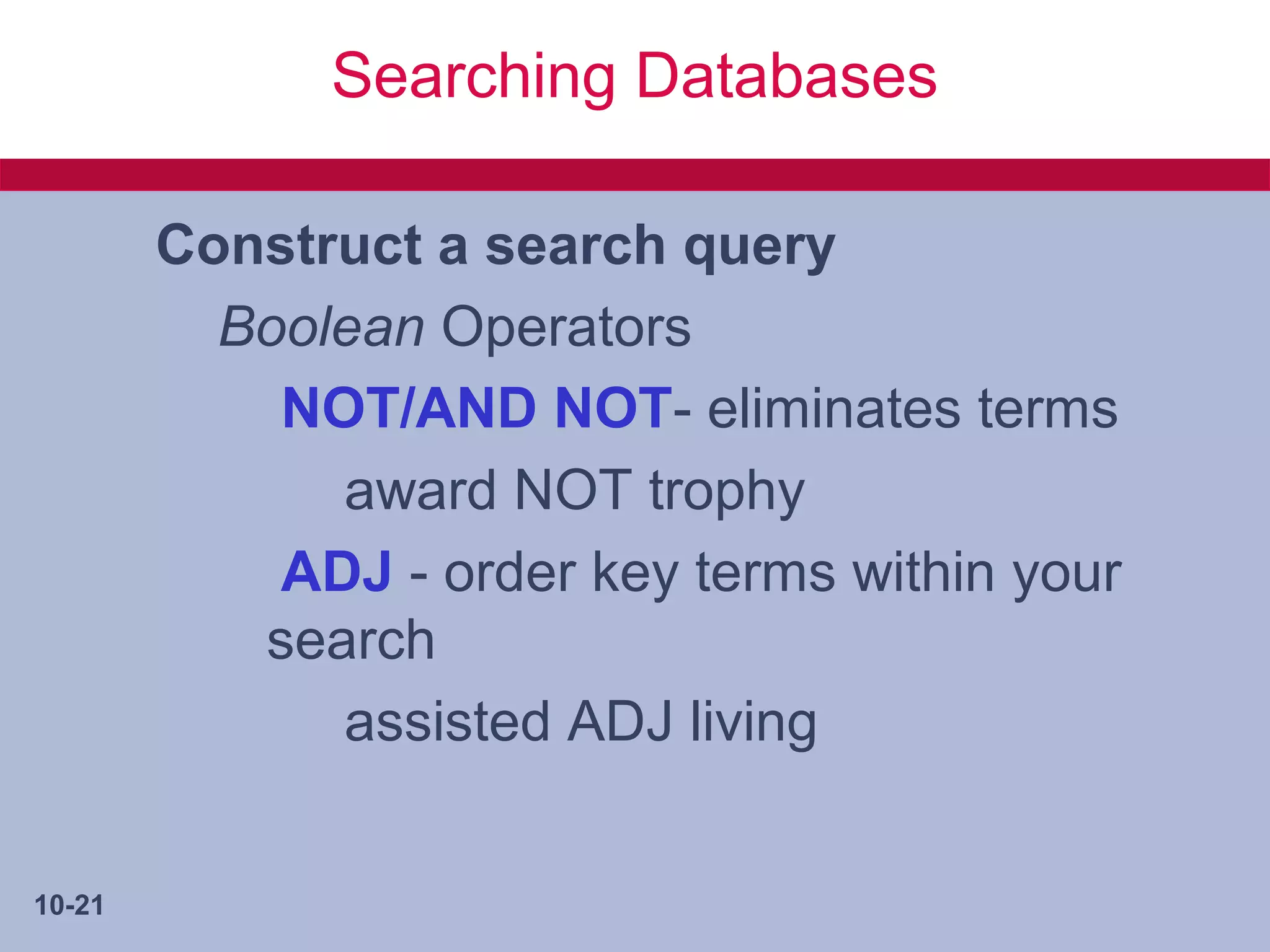 Searching Databases

        Construct a search query
          Boolean Operators
            NOT/AND NOT- eliminates terms
              award NOT trophy
            ADJ - order key terms within your
           search
              assisted ADJ living


10-21
 