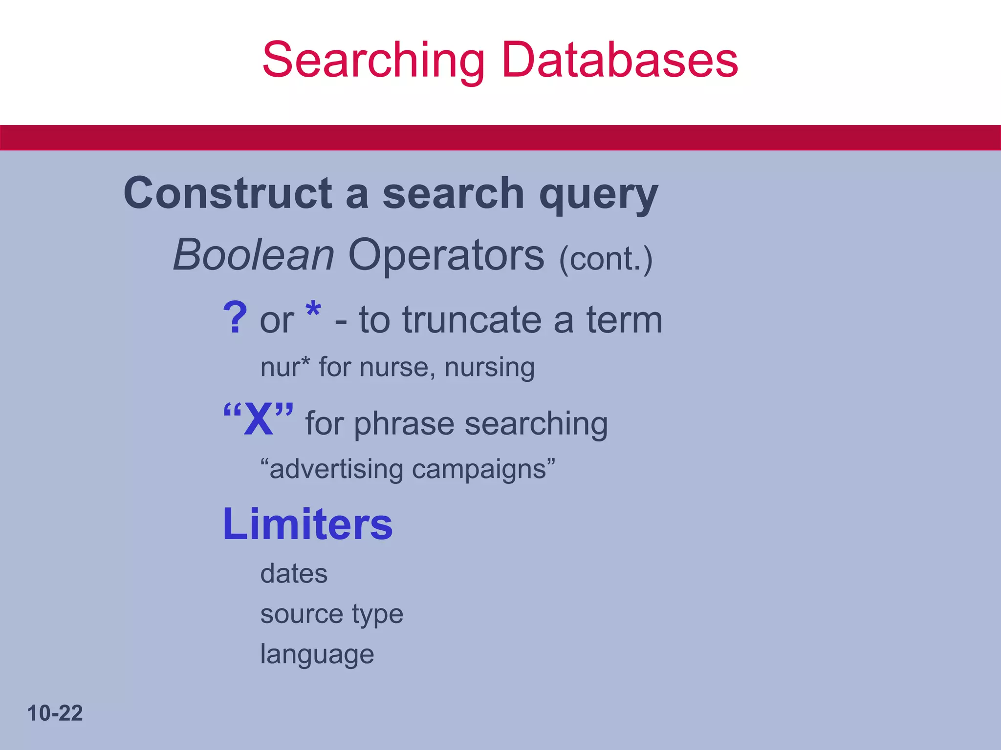 Searching Databases

        Construct a search query
          Boolean Operators (cont.)
            ? or * - to truncate a term
               nur* for nurse, nursing

             “X” for phrase searching
               “advertising campaigns”

             Limiters
               dates
               source type
               language

10-22
 