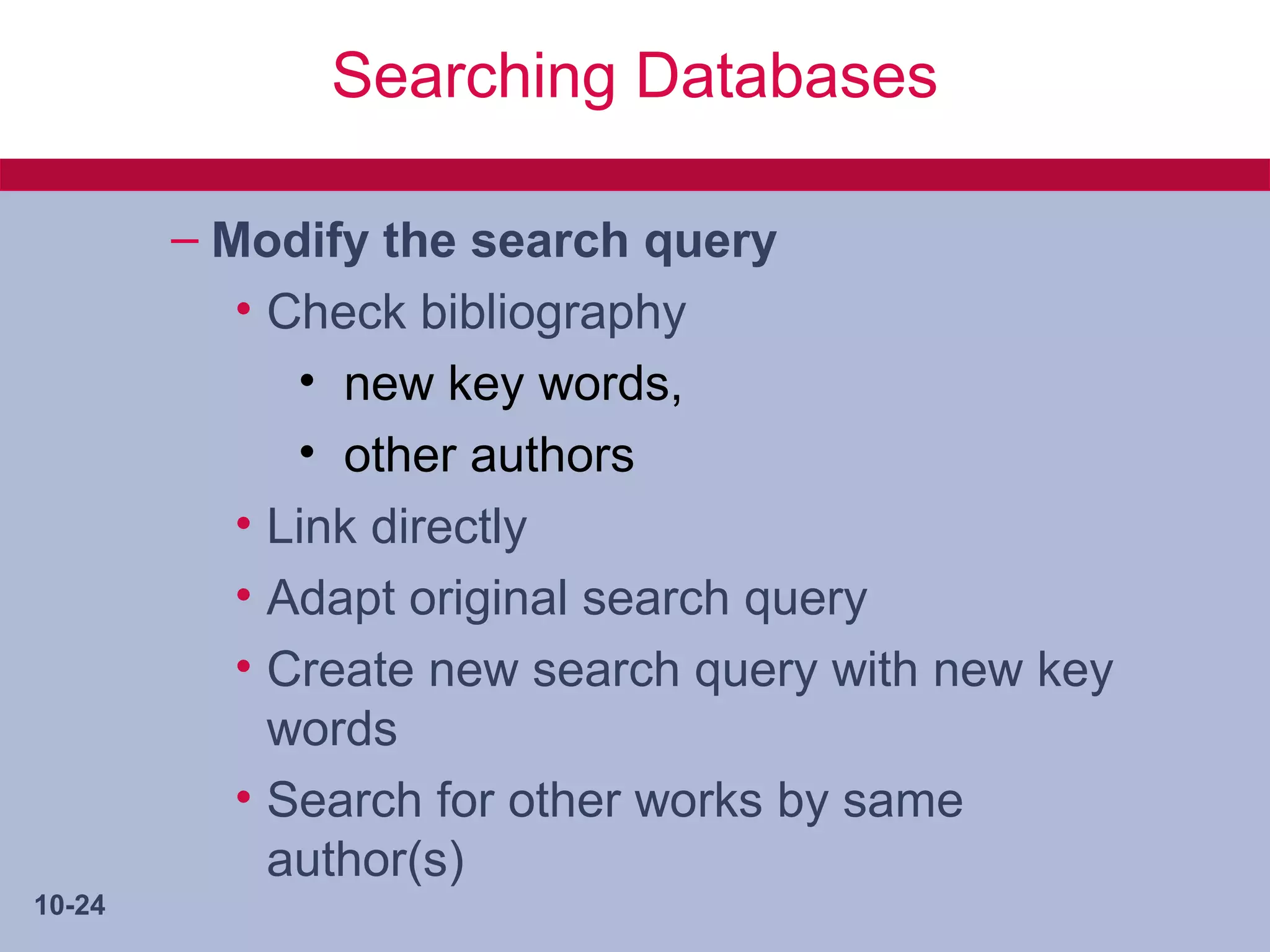 Searching Databases

        – Modify the search query
           • Check bibliography
              • new key words,
              • other authors
           • Link directly
           • Adapt original search query
           • Create new search query with new key
             words
           • Search for other works by same
             author(s)
10-24
 
