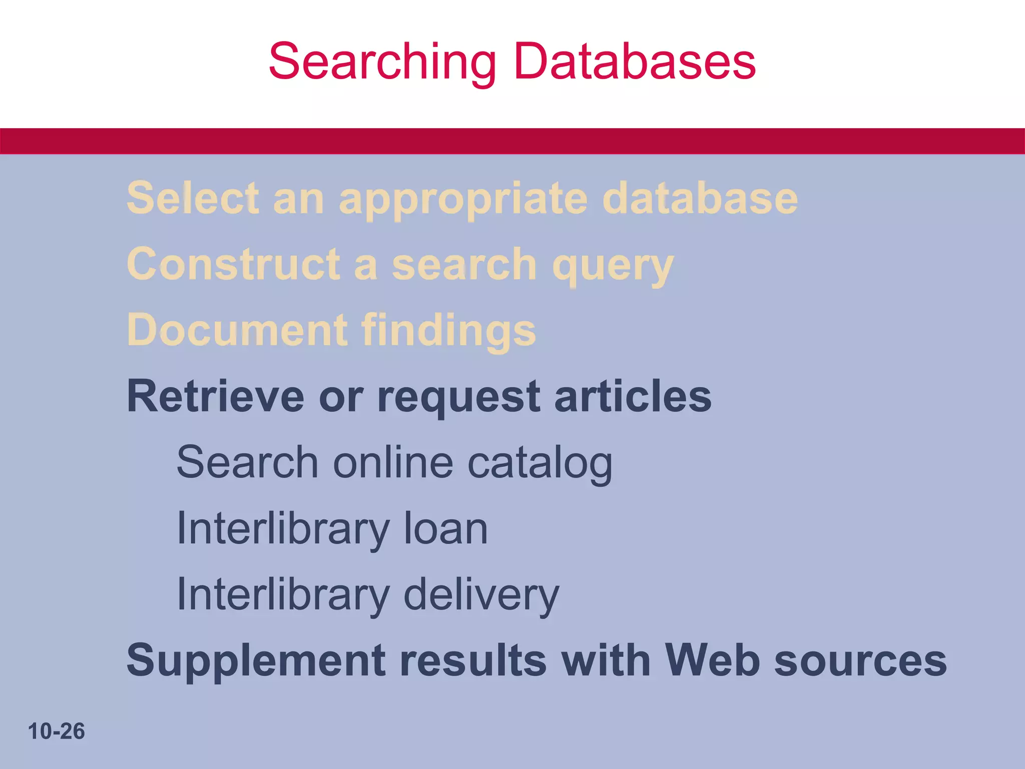 Searching Databases

        Select an appropriate database
        Construct a search query
        Document findings
        Retrieve or request articles
          Search online catalog
          Interlibrary loan
          Interlibrary delivery
        Supplement results with Web sources
10-26
 