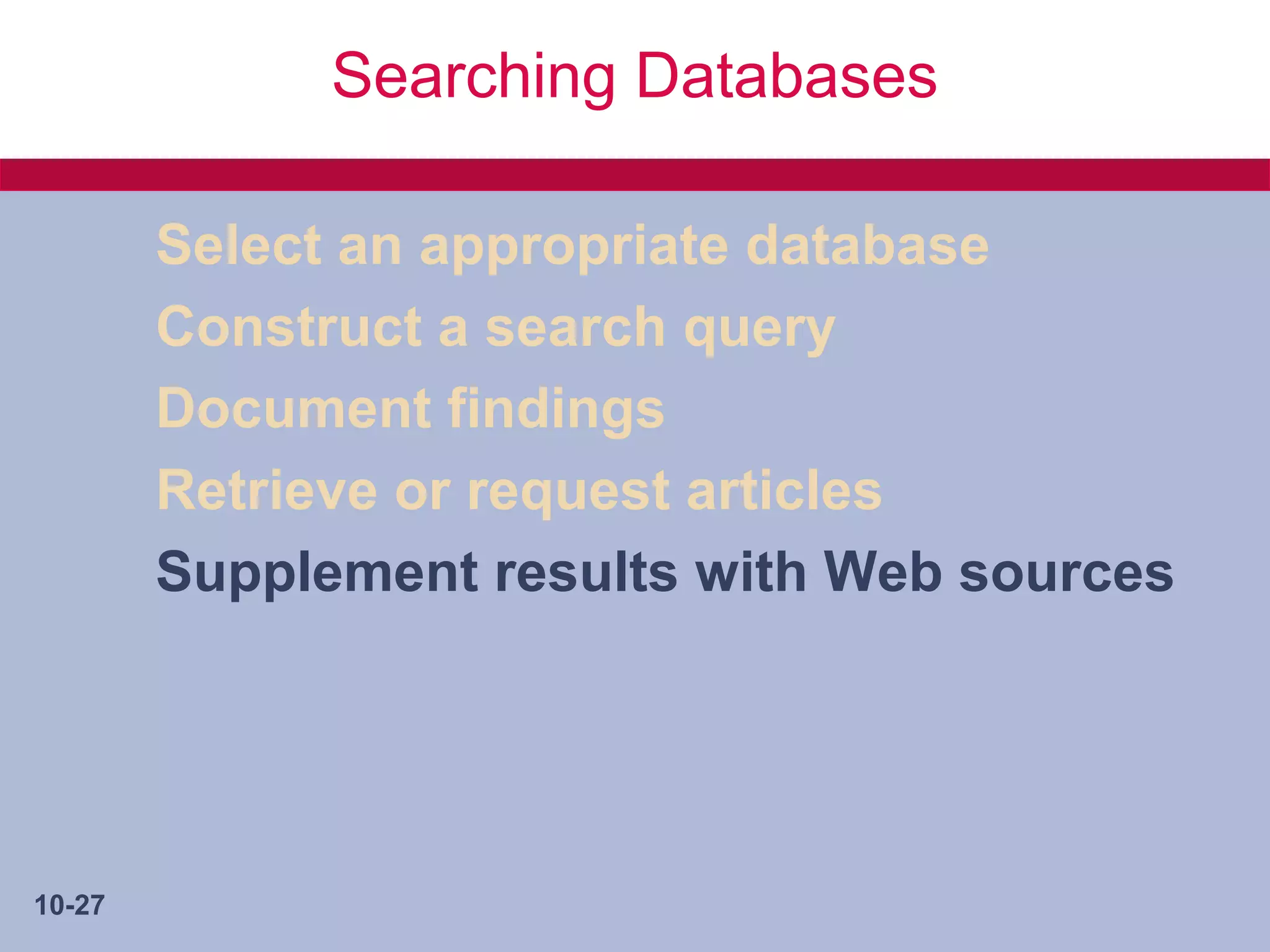 Searching Databases

        Select an appropriate database
        Construct a search query
        Document findings
        Retrieve or request articles
        Supplement results with Web sources




10-27
 