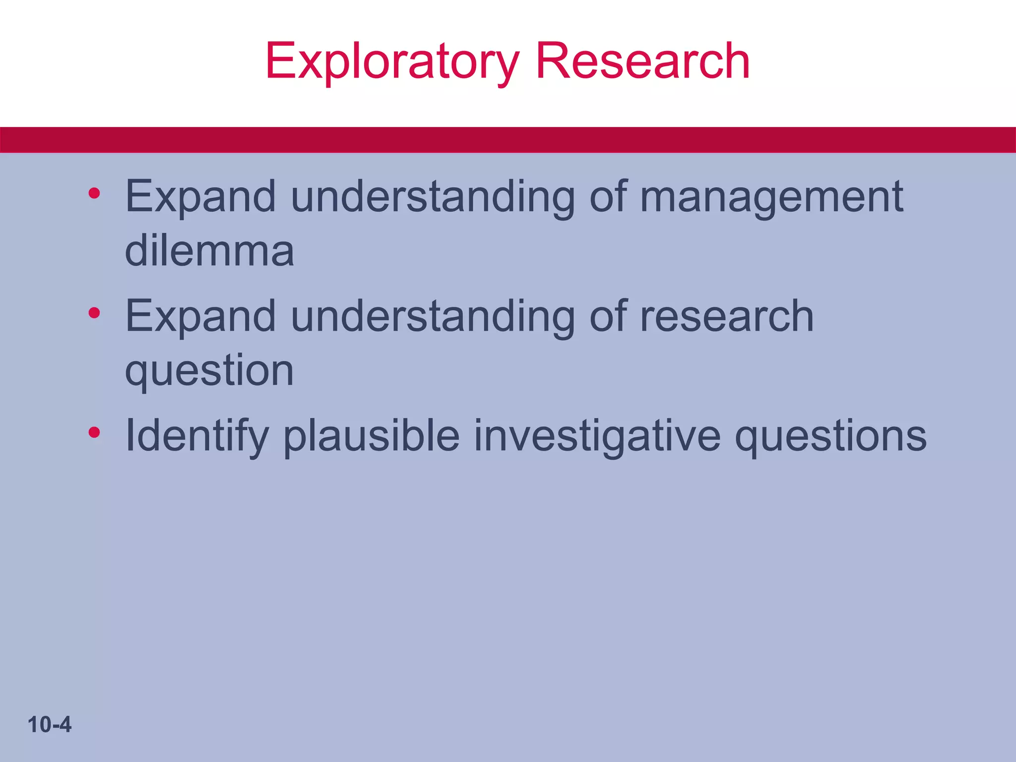 Exploratory Research

       • Expand understanding of management
         dilemma
       • Expand understanding of research
         question
       • Identify plausible investigative questions




10-4
 