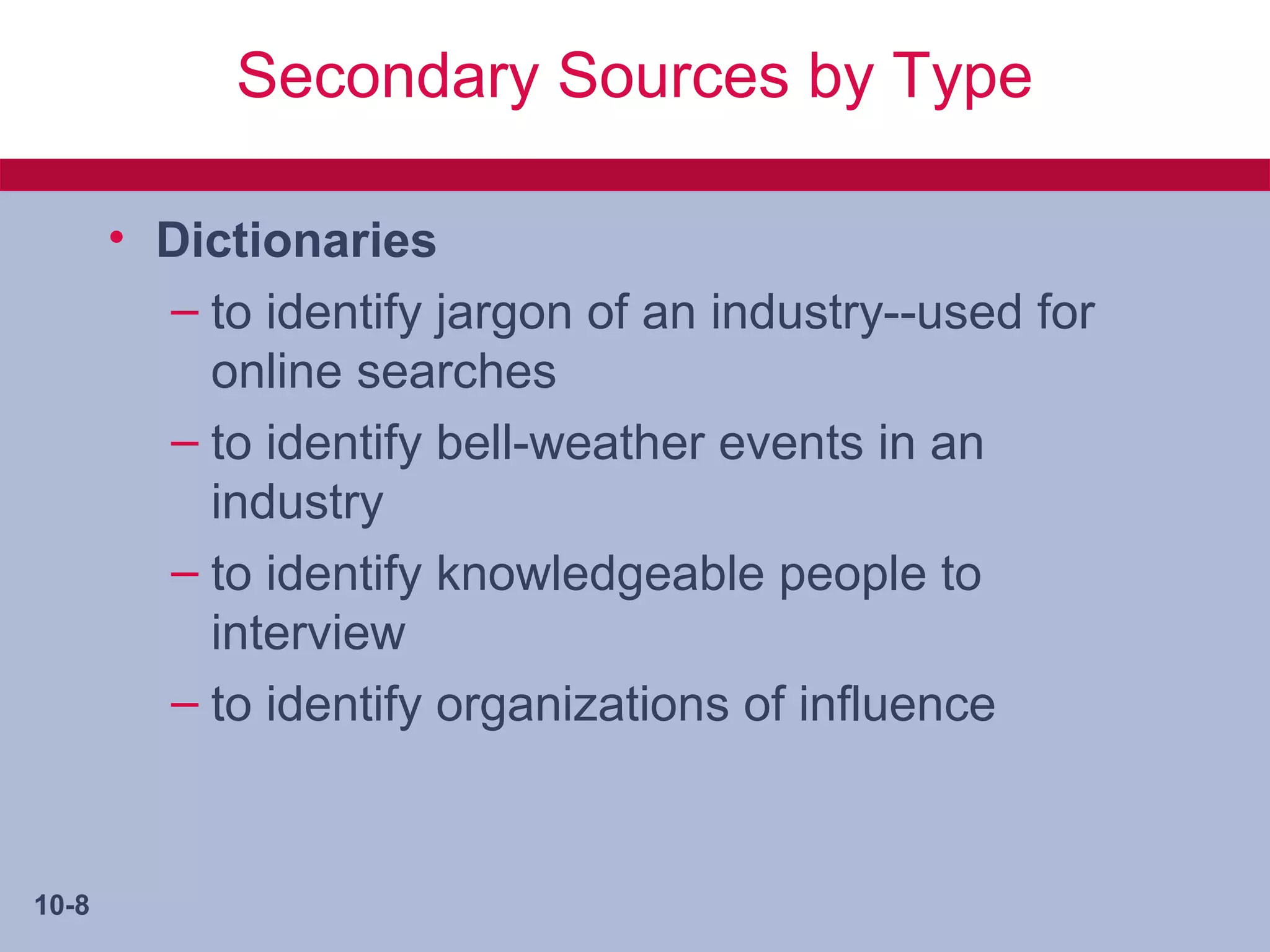 Secondary Sources by Type

       • Dictionaries
         – to identify jargon of an industry--used for
           online searches
         – to identify bell-weather events in an
           industry
         – to identify knowledgeable people to
           interview
         – to identify organizations of influence


10-8
 