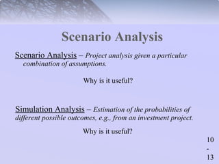 10 
- 
13 
Scenario Analysis 
Scenario Analysis – Project analysis given a particular 
combination of assumptions. 
Why is it useful? 
Simulation Analysis – Estimation of the probabilities of 
different possible outcomes, e.g., from an investment project. 
Why is it useful? 
 
