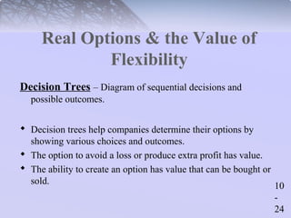 10 
- 
24 
Real Options & the Value of 
Flexibility 
Decision Trees – Diagram of sequential decisions and 
possible outcomes. 
 Decision trees help companies determine their options by 
showing various choices and outcomes. 
 The option to avoid a loss or produce extra profit has value. 
 The ability to create an option has value that can be bought or 
sold. 
 
