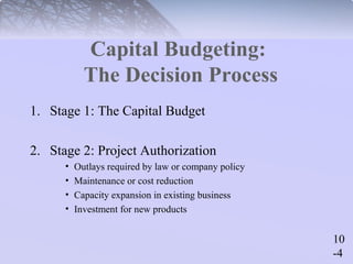 10 
-4 
Capital Budgeting: 
The Decision Process 
1. Stage 1: The Capital Budget 
2. Stage 2: Project Authorization 
• Outlays required by law or company policy 
• Maintenance or cost reduction 
• Capacity expansion in existing business 
• Investment for new products 
 