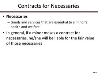 Contracts for Necessaries
• Necessaries
– Goods and services that are essential to a minor’s
health and welfare

• In general, if a minor makes a contract for
necessaries, he/she will be liable for the fair value
of those necessaries

10-13

 