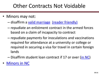 Other Contracts Not Voidable
• Minors may not:
– disaffirm a valid marriage (reader friendly)
– repudiate an enlistment contract in the armed forces
based on a claim of incapacity to contract
– repudiate payments for inoculations and vaccinations
required for attendance at a university or college or
required in securing a visa for travel in certain foreign
lands
– Disaffirm student loan contract if 17 or over (in NC)

• Minors in NC
10-14

 