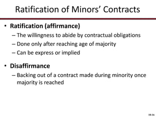Ratification of Minors’ Contracts
• Ratification (affirmance)
– The willingness to abide by contractual obligations
– Done only after reaching age of majority
– Can be express or implied

• Disaffirmance
– Backing out of a contract made during minority once
majority is reached

10-16

 