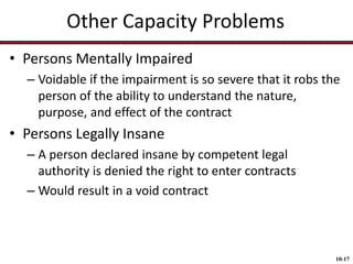 Other Capacity Problems
• Persons Mentally Impaired
– Voidable if the impairment is so severe that it robs the
person of the ability to understand the nature,
purpose, and effect of the contract

• Persons Legally Insane
– A person declared insane by competent legal
authority is denied the right to enter contracts
– Would result in a void contract

10-17

 