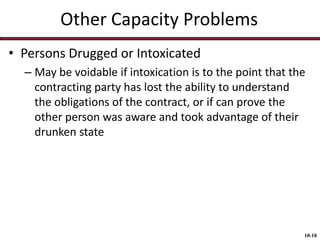 Other Capacity Problems
• Persons Drugged or Intoxicated
– May be voidable if intoxication is to the point that the
contracting party has lost the ability to understand
the obligations of the contract, or if can prove the
other person was aware and took advantage of their
drunken state

10-18

 